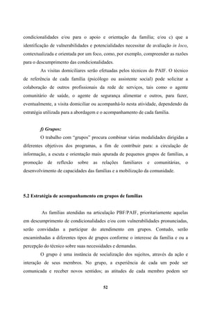 condicionalidades e/ou para o apoio e orientação da família; e/ou c) que a
identificação de vulnerabilidades e potencialidades necessitar de avaliação in loco,
contextualizada e orientada por um foco, como, por exemplo, compreender as razões
para o descumprimento das condicionalidades.
As visitas domiciliares serão efetuadas pelos técnicos do PAIF. O técnico
de referência de cada família (psicólogo ou assistente social) pode solicitar a
colaboração de outros profissionais da rede de serviços, tais como o agente
comunitário de saúde, o agente de segurança alimentar e outros, para fazer,
eventualmente, a visita domiciliar ou acompanhá-lo nesta atividade, dependendo da
estratégia utilizada para a abordagem e o acompanhamento de cada família.
f) Grupos:
O trabalho com “grupos” procura combinar várias modalidades dirigidas a
diferentes objetivos dos programas, a fim de contribuir para: a circulação de
informação, a escuta e orientação mais apurada de pequenos grupos de famílias, a
promoção de reflexão sobre as relações familiares e comunitárias, o
desenvolvimento de capacidades das famílias e a mobilização da comunidade.
5.2 Estratégia de acompanhamento em grupos de famílias
As famílias atendidas na articulação PBF/PAIF, prioritariamente aquelas
em descumprimento de condicionalidades e/ou com vulnerabilidades pronunciadas,
serão convidadas a participar do atendimento em grupos. Contudo, serão
encaminhadas a diferentes tipos de grupos conforme o interesse da família e ou a
percepção do técnico sobre suas necessidades e demandas.
O grupo é uma instância de socialização dos sujeitos, através da ação e
interação de seus membros. No grupo, a experiência de cada um pode ser
comunicada e receber novos sentidos; as atitudes de cada membro podem ser
52
 