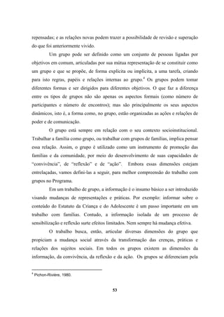 repensadas; e as relações novas podem trazer a possibilidade de revisão e superação
do que foi anteriormente vivido.
Um grupo pode ser definido como um conjunto de pessoas ligadas por
objetivos em comum, articuladas por sua mútua representação de se constituir como
um grupo e que se propõe, de forma explícita ou implícita, a uma tarefa, criando
para isto regras, papéis e relações internas ao grupo.4
Os grupos podem tomar
diferentes formas e ser dirigidos para diferentes objetivos. O que faz a diferença
entre os tipos de grupos não são apenas os aspectos formais (como número de
participantes e número de encontros); mas são principalmente os seus aspectos
dinâmicos, isto é, a forma como, no grupo, estão organizadas as ações e relações de
poder e de comunicação.
O grupo está sempre em relação com o seu contexto socioinstitucional.
Trabalhar a família como grupo, ou trabalhar com grupos de famílias, implica pensar
essa relação. Assim, o grupo é utilizado como um instrumento de promoção das
famílias e da comunidade, por meio do desenvolvimento de suas capacidades de
“convivência”, de “reflexão” e de “ação”. Embora essas dimensões estejam
entrelaçadas, vamos defini-las a seguir, para melhor compreensão do trabalho com
grupos no Programa.
Em um trabalho de grupo, a informação é o insumo básico a ser introduzido
visando mudanças de representações e práticas. Por exemplo: informar sobre o
conteúdo do Estatuto da Criança e do Adolescente é um passo importante em um
trabalho com famílias. Contudo, a informação isolada de um processo de
sensibilização e reflexão surte efeitos limitados. Nem sempre há mudança efetiva.
O trabalho busca, então, articular diversas dimensões do grupo que
propiciam a mudança social através da transformação das crenças, práticas e
relações dos sujeitos sociais. Em todos os grupos existem as dimensões da
informação, da convivência, da reflexão e da ação. Os grupos se diferenciam pela
4
Pichon-Rivière, 1980.
53
 