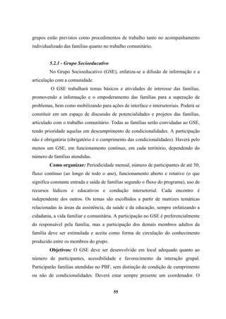 grupos estão previstos como procedimentos de trabalho tanto no acompanhamento
individualizado das famílias quanto no trabalho comunitário.
5.2.1 - Grupo Socioeducativo
No Grupo Socioeducativo (GSE), enfatiza-se a difusão de informação e a
articulação com a comunidade.
O GSE trabalhará temas básicos e atividades de interesse das famílias,
promovendo a informação e o empoderamento das famílias para a superação de
problemas, bem como mobilizando para ações de interface e intersetoriais. Poderá se
constituir em um espaço de discussão de potencialidades e projetos das famílias,
articulado com o trabalho comunitário. Todas as famílias serão convidadas ao GSE,
tendo prioridade aquelas em descumprimento de condicionalidades. A participação
não é obrigatória (obrigatório é o cumprimento das condicionalidades). Haverá pelo
menos um GSE, em funcionamento contínuo, em cada território, dependendo do
número de famílias atendidas.
Como organizar: Periodicidade mensal, número de participantes de até 50,
fluxo contínuo (ao longo de todo o ano), funcionamento aberto e rotativo (o que
significa constante entrada e saída de famílias segundo o fluxo do programa), uso de
recursos lúdicos e educativos e condução intersetorial. Cada encontro é
independente dos outros. Os temas são escolhidos a partir de matrizes temáticas
relacionadas às áreas da assistência, da saúde e da educação, sempre enfatizando a
cidadania, a vida familiar e comunitária. A participação no GSE é preferencialmente
do responsável pela família, mas a participação dos demais membros adultos da
família deve ser estimulada e aceita como forma de circulação do conhecimento
produzido entre os membros do grupo.
Objetivos: O GSE deve ser desenvolvido em local adequado quanto ao
número de participantes, acessibilidade e favorecimento da interação grupal.
Participarão famílias atendidas no PBF, sem distinção de condição de cumprimento
ou não de condicionalidades. Deverá estar sempre presente um coordenador. O
55
 