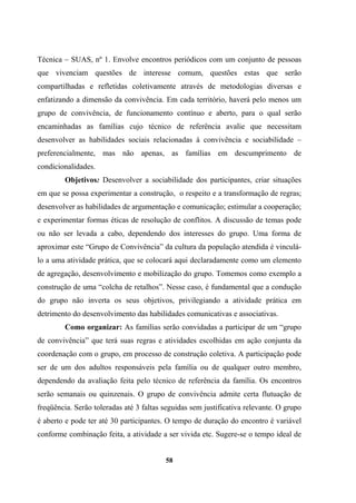 Técnica – SUAS, nº 1. Envolve encontros periódicos com um conjunto de pessoas
que vivenciam questões de interesse comum, questões estas que serão
compartilhadas e refletidas coletivamente através de metodologias diversas e
enfatizando a dimensão da convivência. Em cada território, haverá pelo menos um
grupo de convivência, de funcionamento contínuo e aberto, para o qual serão
encaminhadas as famílias cujo técnico de referência avalie que necessitam
desenvolver as habilidades sociais relacionadas à convivência e sociabilidade –
preferencialmente, mas não apenas, as famílias em descumprimento de
condicionalidades.
Objetivos: Desenvolver a sociabilidade dos participantes, criar situações
em que se possa experimentar a construção, o respeito e a transformação de regras;
desenvolver as habilidades de argumentação e comunicação; estimular a cooperação;
e experimentar formas éticas de resolução de conflitos. A discussão de temas pode
ou não ser levada a cabo, dependendo dos interesses do grupo. Uma forma de
aproximar este “Grupo de Convivência” da cultura da população atendida é vinculá-
lo a uma atividade prática, que se colocará aqui declaradamente como um elemento
de agregação, desenvolvimento e mobilização do grupo. Tomemos como exemplo a
construção de uma “colcha de retalhos”. Nesse caso, é fundamental que a condução
do grupo não inverta os seus objetivos, privilegiando a atividade prática em
detrimento do desenvolvimento das habilidades comunicativas e associativas.
Como organizar: As famílias serão convidadas a participar de um “grupo
de convivência” que terá suas regras e atividades escolhidas em ação conjunta da
coordenação com o grupo, em processo de construção coletiva. A participação pode
ser de um dos adultos responsáveis pela família ou de qualquer outro membro,
dependendo da avaliação feita pelo técnico de referência da família. Os encontros
serão semanais ou quinzenais. O grupo de convivência admite certa flutuação de
freqüência. Serão toleradas até 3 faltas seguidas sem justificativa relevante. O grupo
é aberto e pode ter até 30 participantes. O tempo de duração do encontro é variável
conforme combinação feita, a atividade a ser vivida etc. Sugere-se o tempo ideal de
58
 
