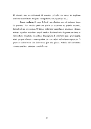 90 minutos, com um mínimo de 60 minutos, podendo esse tempo ser ampliado
conforme as atividades desejadas (uma palestra, um piquenique etc.).
Como conduzir: O grupo definirá e escolherá as suas atividades ao longo
do processo. Essa escolha pode ser prévia ou acontecer no próprio encontro,
dependendo da necessidade. O técnico pode fazer sugestões de atividades e temas,
ajudar a organizar materiais e sugerir técnicas de dinamização de grupo, conforme as
necessidades percebidas no contexto do programa. É importante que o grupo aceite,
ainda que parcialmente, essas sugestões, para que sejam realizadas com proveito. O
grupo de convivência será coordenado por uma pessoa. Poderão ser convidadas
pessoas para fazer palestras, exposições etc.
59
 