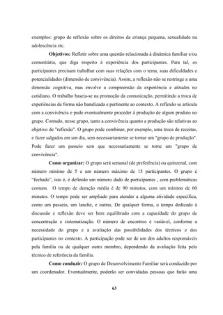 exemplos: grupo de reflexão sobre os direitos da criança pequena, sexualidade na
adolescência etc.
Objetivos: Refletir sobre uma questão relacionada à dinâmica familiar e/ou
comunitária, que diga respeito à experiência dos participantes. Para tal, os
participantes precisam trabalhar com suas relações com o tema, suas dificuldades e
potencialidades (dimensão de convivência). Assim, a reflexão não se restringe a uma
dimensão cognitiva, mas envolve a compreensão da experiência e atitudes no
cotidiano. O trabalho baseia-se na promoção da comunicação, permitindo a troca de
experiências de forma não banalizada e pertinente ao contexto. A reflexão se articula
com a convivência e pode eventualmente proceder à produção de algum produto no
grupo. Contudo, nesse grupo, tanto a convivência quanto a produção são relativas ao
objetivo de "reflexão". O grupo pode combinar, por exemplo, uma troca de receitas,
e fazer salgados em um dia, sem necessariamente se tornar um "grupo de produção".
Pode fazer um passeio sem que necessariamente se torne um "grupo de
convivência".
Como organizar: O grupo será semanal (de preferência) ou quinzenal, com
número mínimo de 5 e um número máximo de 15 participantes. O grupo é
“fechado”, isto é, é definido um número dado de participantes , com problemáticas
comuns. O tempo de duração média é de 90 minutos, com um mínimo de 60
minutos. O tempo pode ser ampliado para atender a alguma atividade específica,
como um passeio, um lanche, e outras. De qualquer forma, o tempo dedicado à
discussão e reflexão deve ser bem equilibrado com a capacidade do grupo de
concentração e sistematização. O número de encontros é variável, conforme a
necessidade do grupo e a avaliação das possibilidades dos técnicos e dos
participantes no contexto. A participação pode ser de um dos adultos responsáveis
pela família ou de qualquer outro membro, dependendo da avaliação feita pelo
técnico de referência da família.
Como conduzir: O grupo de Desenvolvimento Familiar será conduzido por
um coordenador. Eventualmente, poderão ser convidadas pessoas que farão uma
63
 