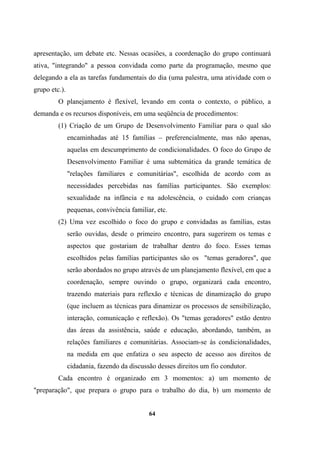 apresentação, um debate etc. Nessas ocasiões, a coordenação do grupo continuará
ativa, "integrando" a pessoa convidada como parte da programação, mesmo que
delegando a ela as tarefas fundamentais do dia (uma palestra, uma atividade com o
grupo etc.).
O planejamento é flexível, levando em conta o contexto, o público, a
demanda e os recursos disponíveis, em uma seqüência de procedimentos:
(1) Criação de um Grupo de Desenvolvimento Familiar para o qual são
encaminhadas até 15 famílias – preferencialmente, mas não apenas,
aquelas em descumprimento de condicionalidades. O foco do Grupo de
Desenvolvimento Familiar é uma subtemática da grande temática de
"relações familiares e comunitárias", escolhida de acordo com as
necessidades percebidas nas famílias participantes. São exemplos:
sexualidade na infância e na adolescência, o cuidado com crianças
pequenas, convivência familiar, etc.
(2) Uma vez escolhido o foco do grupo e convidadas as famílias, estas
serão ouvidas, desde o primeiro encontro, para sugerirem os temas e
aspectos que gostariam de trabalhar dentro do foco. Esses temas
escolhidos pelas famílias participantes são os "temas geradores", que
serão abordados no grupo através de um planejamento flexível, em que a
coordenação, sempre ouvindo o grupo, organizará cada encontro,
trazendo materiais para reflexão e técnicas de dinamização do grupo
(que incluem as técnicas para dinamizar os processos de sensibilização,
interação, comunicação e reflexão). Os "temas geradores" estão dentro
das áreas da assistência, saúde e educação, abordando, também, as
relações familiares e comunitárias. Associam-se às condicionalidades,
na medida em que enfatiza o seu aspecto de acesso aos direitos de
cidadania, fazendo da discussão desses direitos um fio condutor.
Cada encontro é organizado em 3 momentos: a) um momento de
"preparação", que prepara o grupo para o trabalho do dia, b) um momento de
64
 
