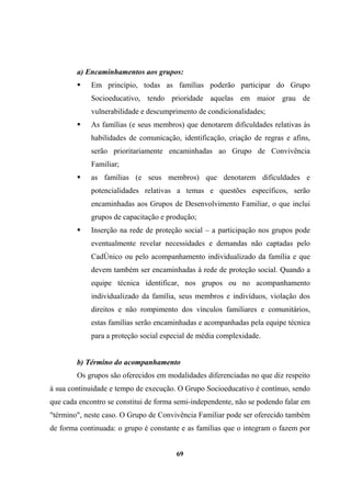a) Encaminhamentos aos grupos:
Em princípio, todas as famílias poderão participar do Grupo
Socioeducativo, tendo prioridade aquelas em maior grau de
vulnerabilidade e descumprimento de condicionalidades;
As famílias (e seus membros) que denotarem dificuldades relativas às
habilidades de comunicação, identificação, criação de regras e afins,
serão prioritariamente encaminhadas ao Grupo de Convivência
Familiar;
as famílias (e seus membros) que denotarem dificuldades e
potencialidades relativas a temas e questões específicos, serão
encaminhadas aos Grupos de Desenvolvimento Familiar, o que inclui
grupos de capacitação e produção;
Inserção na rede de proteção social – a participação nos grupos pode
eventualmente revelar necessidades e demandas não captadas pelo
CadÚnico ou pelo acompanhamento individualizado da família e que
devem também ser encaminhadas à rede de proteção social. Quando a
equipe técnica identificar, nos grupos ou no acompanhamento
individualizado da família, seus membros e indivíduos, violação dos
direitos e não rompimento dos vínculos familiares e comunitários,
estas famílias serão encaminhadas e acompanhadas pela equipe técnica
para a proteção social especial de média complexidade.
b) Término do acompanhamento
Os grupos são oferecidos em modalidades diferenciadas no que diz respeito
à sua continuidade e tempo de execução. O Grupo Socioeducativo é contínuo, sendo
que cada encontro se constitui de forma semi-independente, não se podendo falar em
"término", neste caso. O Grupo de Convivência Familiar pode ser oferecido também
de forma continuada: o grupo é constante e as famílias que o integram o fazem por
69
 