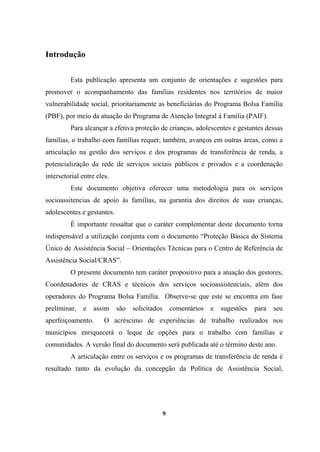 Introdução
Esta publicação apresenta um conjunto de orientações e sugestões para
promover o acompanhamento das famílias residentes nos territórios de maior
vulnerabilidade social, prioritariamente as beneficiárias do Programa Bolsa Família
(PBF), por meio da atuação do Programa de Atenção Integral à Família (PAIF).
Para alcançar a efetiva proteção de crianças, adolescentes e gestantes dessas
famílias, o trabalho com famílias requer, também, avanços em outras áreas, como a
articulação na gestão dos serviços e dos programas de transferência de renda, a
potencialização da rede de serviços sociais públicos e privados e a coordenação
intersetorial entre eles.
Este documento objetiva oferecer uma metodologia para os serviços
socioassitencias de apoio às famílias, na garantia dos direitos de suas crianças,
adolescentes e gestantes.
É importante ressaltar que o caráter complementar deste documento torna
indispensável a utilização conjunta com o documento “Proteção Básica do Sistema
Único de Assistência Social – Orientações Técnicas para o Centro de Referência de
Assistência Social/CRAS”.
O presente documento tem caráter propositivo para a atuação dos gestores,
Coordenadores de CRAS e técnicos dos serviços socioassistenciais, além dos
operadores do Programa Bolsa Família. Observe-se que este se encontra em fase
preliminar, e assim são solicitados comentários e sugestões para seu
aperfeiçoamento. O acréscimo de experiências de trabalho realizados nos
municípios enriquecerá o leque de opções para o trabalho com famílias e
comunidades. A versão final do documento será publicada até o término deste ano.
A articulação entre os serviços e os programas de transferência de renda é
resultado tanto da evolução da concepção da Política de Assistência Social,
9
 