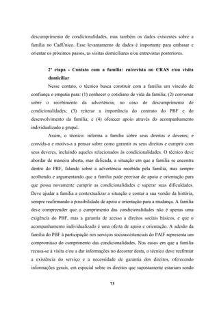 descumprimento de condicionalidades, mas também os dados existentes sobre a
família no CadÚnico. Esse levantamento de dados é importante para embasar e
orientar os próximos passos, as visitas domiciliares e/ou entrevistas posteriores.
2ª etapa - Contato com a família: entrevista no CRAS e/ou visita
domiciliar
Nesse contato, o técnico busca construir com a família um vínculo de
confiança e empatia para: (1) conhecer o cotidiano de vida da família; (2) conversar
sobre o recebimento da advertência, no caso de descumprimento de
condicionalidades; (3) reiterar a importância do contrato do PBF e do
desenvolvimento da família; e (4) oferecer apoio através do acompanhamento
individualizado e grupal.
Assim, o técnico: informa a família sobre seus direitos e deveres; e
convida-a e motiva-a a pensar sobre como garantir os seus direitos e cumprir com
seus deveres, incluindo aqueles relacionados às condicionalidades. O técnico deve
abordar de maneira aberta, mas delicada, a situação em que a família se encontra
dentro do PBF, falando sobre a advertência recebida pela família, mas sempre
acolhendo e argumentando que a família pode precisar de apoio e orientação para
que possa novamente cumprir as condicionalidades e superar suas dificuldades.
Deve ajudar a família a contextualizar a situação e contar a sua versão da história,
sempre reafirmando a possibilidade de apoio e orientação para a mudança. A família
deve compreender que o cumprimento das condicionalidades não é apenas uma
exigência do PBF, mas a garantia de acesso a direitos sociais básicos, e que o
acompanhamento individualizado é uma oferta de apoio e orientação. A adesão da
família do PBF à participação nos serviços socioassistenciais do PAIF representa um
compromisso do cumprimento das condicionalidades. Nos casos em que a família
recusa-se à visita e/ou a dar informações no decorrer desta, o técnico deve reafirmar
a existência do serviço e a necessidade de garantia dos direitos, oferecendo
informações gerais, em especial sobre os direitos que supostamente estariam sendo
73
 