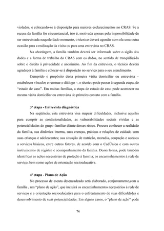 violados, e colocando-se à disposição para maiores esclarecimentos no CRAS. Se a
recusa da família for circunstancial, isto é, motivada apenas pela impossibilidade de
ser entrevistada naquele dado momento, o técnico deverá agendar com ela uma outra
ocasião para a realização da visita ou para uma entrevista no CRAS.
Na abordagem, a família também deverá ser informada sobre o sigilo dos
dados e a forma de trabalho do CRAS com os dados, no sentido de tranqüilizá-la
sobre o direito à privacidade e anonimato. Ao fim da entrevista, o técnico deverá
agradecer à família e colocar-se à disposição no serviço para o seu atendimento.
Cumprido o propósito desta primeira visita domiciliar ou entrevista –
estabelecer vínculos e retomar o diálogo –, o técnico pode passar à segunda etapa, de
“estudo de caso”. Em muitas famílias, a etapa de estudo de caso pode acontecer na
mesma visita domiciliar ou entrevista do primeiro contato com a família.
3ª etapa - Entrevista diagnóstica
Na seqüência, esta entrevista visa mapear dificuldades, inclusive aquelas
para cumprir as condicionalidades, as vulnerabilidades sociais vividas e as
potencialidades do grupo familiar diante desses riscos. Procura conhecer a realidade
da família, sua dinâmica interna, suas crenças, práticas e relações de cuidado com
suas crianças e adolescentes; sua situação de nutrição, moradia, ocupação e acessos
a serviços básicos, entre outros fatores, de acordo com o CadÚnico e com outros
instrumentos de registro e acompanhamento da família. Dessa forma, pode também
identificar as ações necessárias de proteção à família, os encaminhamentos à rede de
serviço, bem como ações de orientação socioeducativa.
4ª etapa - Plano de Ação
No processo de escuta desencadeado será elaborado, conjuntamente,com a
família , um “plano de ação”, que incluirá os encaminhamentos necessários à rede de
serviços e a orientação socioeducativa para o enfrentamento de suas dificuldades e
desenvolvimento de suas potencialidades. Em alguns casos, o “plano de ação” pode
74
 