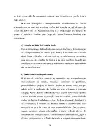 ser feito por ocasião da mesma entrevista ou visita domiciliar em que foi feita a
etapa anterior.
O técnico prosseguirá o acompanhamento individualizado da família
acionando uma ou mais das seguintes opções: (a) inserção na rede de proteção
social; (b) Entrevistas de Acompanhamento; e (c) Participação em trabalho de
grupos (Convivência Familiar e/ou Grupo de Desenvolvimento Familiar) e/ou
comunidade.
a) Inserção na Rede de Proteção Social
Com a utilização dos dados obtidos por meio do CadÚnico, do Instrumento
de Acompanhamento da Família (ver Anexo) e das entrevistas e visitas
domiciliares realizadas, o técnico fará os encaminhamentos necessários
para proteção dos direitos da família e de seus membros, levando em
consideração os recursos existentes e mobilizando a rede para a efetividade
dos encaminhamentos.
b) Entrevistas de acompanhamento
O técnico de referência manterá, se necessário, um acompanhamento
individualizado da família, buscando identificar os problemas,
potencialidades e projetos da família. Acolhe ao mesmo tempo em que
reflete sobre a implicação da família em seus problemas e possíveis
soluções. Ajuda a família a identificar pontos a serem fortalecidos e pontos
a serem mudados em sua organização e em seu cotidiano, compreendendo
melhor os direitos de cidadania, as fases do desenvolvimento da infância e
da adolescência; e revendo sua dinâmica interna e desenvolvendo suas
competências para dar conta de suas responsabilidades. Faz perguntas,
sugere, esclarece, oferece informações, promove reflexão através de
instrumentais e técnicas diversas. Usa instrumentos como cartilhas, jogos e
técnicas para promover a reflexão da família e seu posicionamento diante
75
 