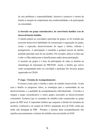 de seus problemas e responsabilidades. Incentiva e promove o retorno da
família à situação de cumprimento das condicionalidades e de participação
na comunidade.
c) Inserção em grupo socioeducativo, de convivência familiar e/ou de
desenvolvimento familiar
A família poderá ser convidada a participar de grupos, se for avaliado que
necessita desenvolver habilidades de comunicação e negociação em grupo,
escuta e expressão, desenvolvimento de regras e limites, reflexão e
protagonismo. A participação é estendida a qualquer pessoa da família,
podendo participar mais de um membro. Por exemplo, pode-se avaliar que
a mãe e a filha adolescente se beneficiariam ambas desta participação.
A inserção em grupos é a base da participação de todas as famílias na
metodologia de articulação do PBF/PAIF. Assim, a família que estiver
sendo acompanhada pode ser convidada a participar dos diversos grupos
organizados no CRAS.
5ª etapa - Término do Acompanhamento
O técnico avalia junto à família o plano de trabalho desenvolvido. Avalia
com a família os progressos feitos, as estratégias para a continuidade de seu
desenvolvimento e a qualidade do acompanhamento individualizado. Convida-a a
integrar o grupo socioeducativo e outros grupos associados ao desenvolvimento
comunitário. Esclarece que os resultados do trabalho serão comunicados ao grupo
gestor do PBF local. É importante lembrar que enquanto a família for moradora do
território, continuará a ser usuária do CRAS e população alvo do PAIF, ainda que
tenha sido desligada do PBF. Portanto, o término deste acompanhamento não
significa necessariamente o término do trabalho com esta família no PAIF.
76
 