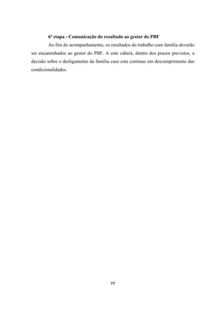 6ª etapa - Comunicação do resultado ao gestor do PBF
Ao fim do acompanhamento, os resultados do trabalho com família deverão
ser encaminhados ao gestor do PBF. A este caberá, dentro dos prazos previstos, a
decisão sobre o desligamento da família caso esta continue em descumprimento das
condicionalidades.
77
 