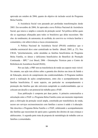 aprovada em outubro de 2004, quanto do objetivo de inclusão social do Programa
Bolsa Família.
A Assistência Social vem passando por profundas transformações desde
2003. Em novembro de 2004, foi aprovada a nova Política Nacional de Assistência
Social, que renova e amplia o conceito de proteção social. Tal política define quais
são as seguranças afiançadas para todos os brasileiros que delas necessitam. São
elas: de rendimento; de autonomia; de acolhida; de convívio ou vivência familiar e
comunitária; e de sobrevivência a riscos circunstanciais.
A Política Nacional de Assistência Social (PNAS) estabelece que o
trabalho assistencial deve estar centralizado na família (Brasil, 2005, p. 27). Nos
CRAS, “prioritariamente, serão atendidas as famílias beneficiárias do Programa
Bolsa Família, os idosos e deficientes beneficiários do Benefício de Prestação
Continuada – BPC.” (ver Brasil, 2006 - Orientações Técnicas para o Centro de
Referência de Assistência Social/CRAS).
Por seu lado, o PBF tem na transferência de renda seu aspecto mais visível.
No entanto, sua ação tem efeitos sobre a garantia dos direitos nas áreas de Saúde e
de Educação, através do cumprimento das condicionalidades. O Programa também
prevê a realização de ações complementares, entre elas o acompanhamento das
famílias beneficiárias. É neste aspecto, em particular no acompanhamento e
promoção das famílias que não estiverem cumprindo as condicionalidades, que se
colocam um desafio e um potencial de trabalho para o PAIF.
Essa publicação é composta por duas partes. A primeira contextualiza a
articulação entre o PAIF e o Programa Bolsa Família como um momento importante
para a efetivação da proteção social ampla, constituída por transferência de renda,
acesso aos serviços socioassistenciais com famílias e acesso à saúde e à educação.
São descritos o Programa Bolsa Família e o PAIF, enfatizando o acompanhamento
das famílias que necessitam do apoio para a garantia dos direitos de suas crianças e
adolescentes. A segunda parte trata da proposta de metodologia de trabalho com as
famílias e comunidades.
10
 