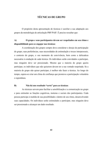 TÉCNICAS DE GRUPO
O propósito desta apresentação de técnicas é auxiliar a sua adaptação aos
grupos da metodologia de articulação PBF/PAIF. É preciso ressaltar que:
A) O grupo e seus participantes devem ser respeitados em seu ritmo e
disponibilidade para se engajar nas técnicas:
A coordenação dos grupos sempre deve considerar o desejo de participação
do grupo, suas preferências, suas necessidades de estimulação e trocas interpessoais,
o contexto do grupo, o seu momento de convivência, bem como a delicadeza
necessária à condução de cada técnica. Os indivíduos serão convidados a participar,
mas ninguém deve ser pressionado. Mesmo que a maioria do grupo queira
participar, os indivíduos que não quiserem devem ter a sua vontade respeitada. Se a
maioria do grupo não quiser participar, é melhor não fazer a técnica. Ao longo do
tempo, espera-se criar um clima de confiança que promova a participação voluntária
e espontânea.
B) Não há um resultado “certo” para as técnicas:
As técnicas servem para facilitar a sensibilização e a comunicação no grupo
e para estimular as funções cognitivas, motoras e sociais dos participantes. Cada
pessoa participa à medida de sua possibilidade e dentro de seu ritmo, desenvolvendo
suas capacidades. Os indivíduos serão estimulados a participar, mas ninguém deve
ser pressionado a alcançar um dado resultado.
83
 