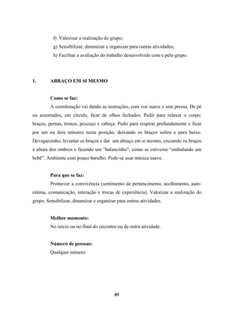 f) Valorizar a realização do grupo;
g) Sensibilizar, dinamizar e organizar para outras atividades;
h) Facilitar a avaliação do trabalho desenvolvido com e pelo grupo.
1. ABRAÇO EM SI MESMO
Como se faz:
A coordenação vai dando as instruções, com voz suave e sem pressa. De pé
ou assentados, em círculo, ficar de olhos fechados. Pedir para relaxar o corpo:
braços, pernas, tronco, pescoço e cabeça. Pedir para respirar profundamente e ficar
por um ou dois minutos nesta posição, deixando os braços soltos e para baixo.
Devagarzinho, levantar os braços e dar um abraço em si mesmo, cruzando os braços
à altura dos ombros e fazendo um "balancinho", como se estivesse “embalando um
bebê”. Ambiente com pouco barulho. Pode-se usar música suave.
Para que se faz:
Promover a convivência (sentimento de pertencimento, acolhimento, auto-
estima, comunicação, interação e trocas de experiência). Valorizar a realização do
grupo. Sensibilizar, dinamizar e organizar para outras atividades.
Melhor momento:
No início ou no final do encontro ou de outra atividade.
Número de pessoas:
Qualquer número.
85
 