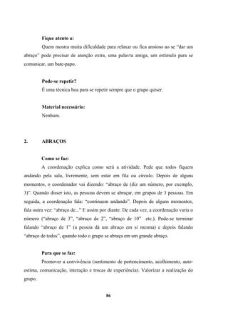 Fique atento a:
Quem mostra muita dificuldade para relaxar ou fica ansioso ao se “dar um
abraço” pode precisar de atenção extra, uma palavra amiga, um estímulo para se
comunicar, um bate-papo.
Pode-se repetir?
É uma técnica boa para se repetir sempre que o grupo quiser.
Material necessário:
Nenhum.
2. ABRAÇOS
Como se faz:
A coordenação explica como será a atividade. Pede que todos fiquem
andando pela sala, livremente, sem estar em fila ou círculo. Depois de alguns
momentos, o coordenador vai dizendo: “abraço de (diz um número, por exemplo,
3)”. Quando disser isto, as pessoas devem se abraçar, em grupos de 3 pessoas. Em
seguida, a coordenação fala: “continuem andando”. Depois de alguns momentos,
fala outra vez: “abraço de...” E assim por diante. De cada vez, a coordenação varia o
número (“abraço de 3”, “abraço de 2”, “abraço de 10” etc.). Pode-se terminar
falando “abraço de 1” (a pessoa dá um abraço em si mesma) e depois falando
“abraço de todos”, quando todo o grupo se abraça em um grande abraço.
Para que se faz:
Promover a convivência (sentimento de pertencimento, acolhimento, auto-
estima, comunicação, interação e trocas de experiência). Valorizar a realização do
grupo.
86
 