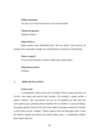 Melhor momento:
No início ou no final do encontro ou de outra atividade.
Número de pessoas:
Qualquer número.
Fique atento a:
Quem mostra muita dificuldade para “dar um abraço” pode precisar de
atenção extra, uma palavra amiga, um estímulo para se comunicar, um bate-papo.
Pode-se repetir?
É uma técnica boa para se repetir sempre que o grupo quiser.
Material necessário:
Nenhum.
3. RODA DE PALAVRAS
Como se faz:
A coordenação explica como será a atividade. Pede ao grupo que fique em
círculo e que sugira uma palavra para começar. Por exemplo, o grupo escolhe a
palavra “família”. Daí, cada pessoa, em sua vez, na seqüência da roda, fala uma
outra palavra que a primeira palavra (família) lhe faz lembrar. E assim por diante.
Em grupos grandes (mais de 10), fazer uma rodada. Em grupos menores de 10 pode-
se fazer duas ou mais “rodadas”. Depois, pode-se fazer um bate-papo sobre o tema
da família e porque esta palavra nos lembra tantas outras. A coordenação também
pode sugerir palavras!
87
 