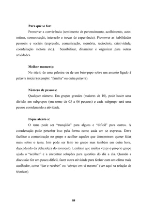 Para que se faz:
Promover a convivência (sentimento de pertencimento, acolhimento, auto-
estima, comunicação, interação e trocas de experiência). Promover as habilidades
pessoais e sociais (expressão, comunicação, memória, raciocínio, criatividade,
coordenação motora etc.). Sensibilizar, dinamizar e organizar para outras
atividades.
Melhor momento:
No início de uma palestra ou de um bate-papo sobre um assunto ligado à
palavra inicial (exemplo: “família” ou outra palavra).
Número de pessoas:
Qualquer número. Em grupos grandes (maiores de 10), pode haver uma
divisão em subgrupos (em torno de 05 a 06 pessoas) e cada subgrupo terá uma
pessoa coordenando a atividade.
Fique atento a:
O tema pode ser “tranqüilo” para alguns e “difícil” para outros. A
coordenação pode perceber isso pela forma como cada um se expressa. Deve
facilitar a comunicação no grupo e acolher aqueles que demonstram querer falar
mais sobre o tema. Isto pode ser feito no grupo mas também em outra hora,
dependendo da delicadeza do momento. Lembrar que muitas vezes o próprio grupo
ajuda a “acolher” e a encontrar soluções para questões do dia a dia. Quando a
discussão for um pouco difícil, fazer outra atividade para fechar com um clima mais
acolhedor, como “dar e receber” ou “abraço em si mesmo” (ver aqui na relação de
técnicas).
88
 