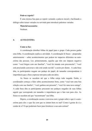 Pode-se repetir?
É uma técnica boa para se repetir variando a palavra inicial e facilitando o
diálogo sobre temas variados ou servindo para introduzir palestras variadas.
Material necessário:
Nenhum.
4. AUTO-ESTIMA
Como se faz:
A coordenação distribui folhas de papel para o grupo. Cada pessoa ganha
uma folha. A coordenação explica a atividade. A coordenação lê frases – preparadas
anteriormente – sobre acontecimentos que podem ter impactos diferentes na auto-
estima das pessoas. Ler, primeiramente, aquelas que têm um impacto negativo
como: “você brigou com um familiar”, “você foi tratada com preconceito”, “você
está precisando conversar e não está sendo ouvida” e assim por diante. A cada frase
dita, os participantes rasgam um pedaço do papel, de tamanho correspondente à
importância que a frase expressa tem para cada um deles.
As frases se sucedem até que a folha esteja toda rasgada. Então, o
coordenador começa a falar sobre acontecimentos bons, como “você tem uma boa
relação com sua família”, “você ganhou um presente”, “você fez uma nova amiga”.
A cada frase dita os participantes procuram nos pedaços rasgados de suas folhas
aquele que corresponde em tamanho à importância que o fato tem para eles. As
frases se sucedem até que “reconstruam” sua folha.
Depois, a coordenação escuta e conversa com o grupo sobre o que é a auto-
estima para eles: o que faz com que se sintam bem ou mal? Como é gostar de si e
cuidar de si? O que poderiam fazer para fortalecer a sua auto-estima?
89
 