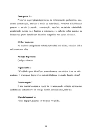 Para que se faz:
Promover a convivência (sentimento de pertencimento, acolhimento, auto-
estima, comunicação, interação e trocas de experiência). Promover as habilidades
pessoais e sociais (expressão, comunicação, memória, raciocínio, criatividade,
coordenação motora etc.). Facilitar a informação e a reflexão sobre questões de
interesse do grupo. Sensibilizar, dinamizar e organizar para outras atividades.
Melhor momento:
No início de uma palestra ou bate-papo sobre auto-estima, cuidados com a
saúde ou temas afins.
Número de pessoas:
Qualquer número.
Fique atento a:
Dificuldades para identificar acontecimentos com efeitos bons na vida...
queixas... O grupo pode desenvolver mais atividades de promoção da auto-estima!
Pode-se repetir?
É uma técnica boa para se repetir de vez em quando, voltando ao tema dos
cuidados que cada um deve ter consigo mesmo, com sua saúde, lazer etc.
Material necessário:
Folhas de papel, podendo ser novas ou recicladas.
90
 