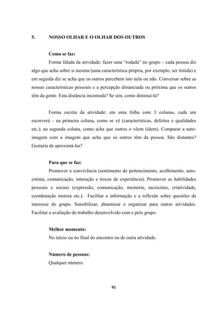 5. NOSSO OLHAR E O OLHAR DOS OUTROS
Como se faz:
Forma falada da atividade: fazer uma “rodada” no grupo – cada pessoa diz
algo que acha sobre si mesma (uma característica própria, por exemplo, ser tímida) e
em seguida diz se acha que os outros percebem isto nela ou não. Conversar sobre as
nossas características pessoais e a percepção distanciada ou próxima que os outros
têm da gente. Esta distância incomoda? Se sim, como diminuí-la?
Forma escrita da atividade: em uma folha com 3 colunas, cada um
escreverá – na primeira coluna, como se vê (características, defeitos e qualidades
etc.); na segunda coluna, como acha que outros o vêem (idem). Comparar a auto-
imagem com a imagem que acha que os outros têm da pessoa. São distantes?
Gostaria de aproximá-las?
Para que se faz:
Promover a convivência (sentimento de pertencimento, acolhimento, auto-
estima, comunicação, interação e trocas de experiência). Promover as habilidades
pessoais e sociais (expressão, comunicação, memória, raciocínio, criatividade,
coordenação motora etc.). Facilitar a informação e a reflexão sobre questões de
interesse do grupo. Sensibilizar, dinamizar e organizar para outras atividades.
Facilitar a avaliação do trabalho desenvolvido com e pelo grupo.
Melhor momento:
No início ou no final do encontro ou de outra atividade.
Número de pessoas:
Qualquer número.
91
 
