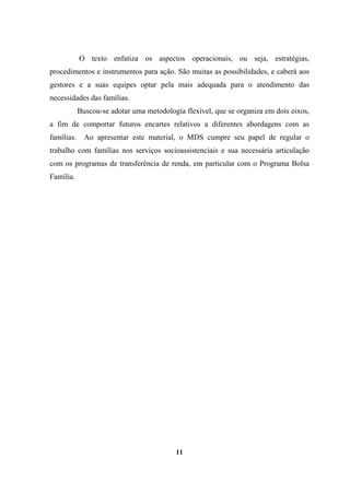 O texto enfatiza os aspectos operacionais, ou seja, estratégias,
procedimentos e instrumentos para ação. São muitas as possibilidades, e caberá aos
gestores e a suas equipes optar pela mais adequada para o atendimento das
necessidades das famílias.
Buscou-se adotar uma metodologia flexível, que se organiza em dois eixos,
a fim de comportar futuros encartes relativos a diferentes abordagens com as
famílias. Ao apresentar este material, o MDS cumpre seu papel de regular o
trabalho com famílias nos serviços socioassistenciais e sua necessária articulação
com os programas de transferência de renda, em particular com o Programa Bolsa
Família.
11
 