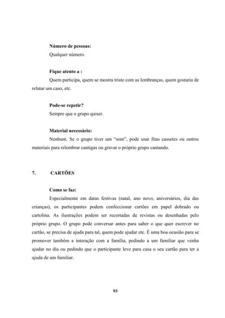 Número de pessoas:
Qualquer número.
Fique atento a :
Quem participa, quem se mostra triste com as lembranças, quem gostaria de
relatar um caso, etc.
Pode-se repetir?
Sempre que o grupo quiser.
Material necessário:
Nenhum. Se o grupo tiver um “som”, pode usar fitas cassetes ou outros
materiais para relembrar cantigas ou gravar o próprio grupo cantando.
7. CARTÕES
Como se faz:
Especialmente em datas festivas (natal, ano novo, aniversários, dia das
crianças), os participantes podem confeccionar cartões em papel dobrado ou
cartolina. As ilustrações podem ser recortadas de revistas ou desenhadas pelo
próprio grupo. O grupo pode conversar antes para saber o que quer escrever no
cartão, se precisa de ajuda para tal, quem pode ajudar etc. É uma boa ocasião para se
promover também a interação com a família, pedindo a um familiar que venha
ajudar no dia ou pedindo que o participante leve para casa o seu cartão para ter a
ajuda de um familiar.
93
 