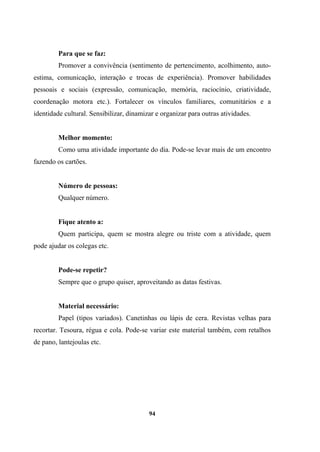 Para que se faz:
Promover a convivência (sentimento de pertencimento, acolhimento, auto-
estima, comunicação, interação e trocas de experiência). Promover habilidades
pessoais e sociais (expressão, comunicação, memória, raciocínio, criatividade,
coordenação motora etc.). Fortalecer os vínculos familiares, comunitários e a
identidade cultural. Sensibilizar, dinamizar e organizar para outras atividades.
Melhor momento:
Como uma atividade importante do dia. Pode-se levar mais de um encontro
fazendo os cartões.
Número de pessoas:
Qualquer número.
Fique atento a:
Quem participa, quem se mostra alegre ou triste com a atividade, quem
pode ajudar os colegas etc.
Pode-se repetir?
Sempre que o grupo quiser, aproveitando as datas festivas.
Material necessário:
Papel (tipos variados). Canetinhas ou lápis de cera. Revistas velhas para
recortar. Tesoura, régua e cola. Pode-se variar este material também, com retalhos
de pano, lantejoulas etc.
94
 