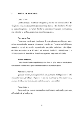 8. ALBUM DE RETRATOS
Como se faz:
Combinar um dia para trazer fotografias (combinar um número limitado de
fotografias por pessoa) da própria pessoa ao longo da vida e dos familiares. Mostrar
na roda as fotografias e conversar. Acolher as lembranças tristes com compreensão,
mas estimular as lembranças positivas e os relatos de casos.
Para que se faz:
Promover a convivência (sentimento de pertencimento, acolhimento, auto-
estima, comunicação, interação e trocas de experiência). Promover as habilidades
pessoais e sociais (expressão, comunicação, memória, raciocínio, criatividade,
coordenação motora etc.). Fortalecer os vínculos familiares, comunitários e a
identidade cultural. Sensibilizar, dinamizar e organizar para outras atividades.
Melhor momento:
Como uma atividade importante do dia. Pode-se levar mais de um encontro
conversando sobre as fotos para dar tempo de todos falarem um pouco.
Número de pessoas:
Qualquer número, mas de preferência um grupo com até 15 pessoas. Se este
número for maior, dividir em subgrupos ou em dias para trazer as fotos e conversar,
assim, a atividade não ficará cansativa e todos poderão compartilhar.
Fique atento a:
Quem participa, quem se mostra alegre ou triste com a atividade, quem tem
dificuldades de se lembrar etc.
95
 