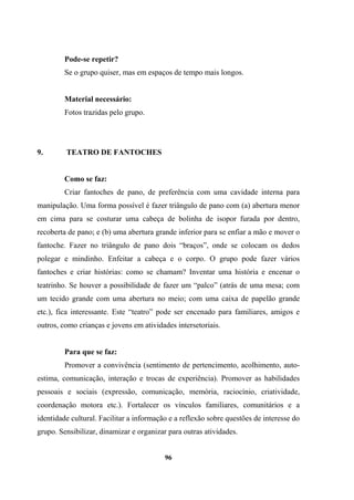 Pode-se repetir?
Se o grupo quiser, mas em espaços de tempo mais longos.
Material necessário:
Fotos trazidas pelo grupo.
9. TEATRO DE FANTOCHES
Como se faz:
Criar fantoches de pano, de preferência com uma cavidade interna para
manipulação. Uma forma possível é fazer triângulo de pano com (a) abertura menor
em cima para se costurar uma cabeça de bolinha de isopor furada por dentro,
recoberta de pano; e (b) uma abertura grande inferior para se enfiar a mão e mover o
fantoche. Fazer no triângulo de pano dois “braços”, onde se colocam os dedos
polegar e mindinho. Enfeitar a cabeça e o corpo. O grupo pode fazer vários
fantoches e criar histórias: como se chamam? Inventar uma história e encenar o
teatrinho. Se houver a possibilidade de fazer um “palco” (atrás de uma mesa; com
um tecido grande com uma abertura no meio; com uma caixa de papelão grande
etc.), fica interessante. Este “teatro” pode ser encenado para familiares, amigos e
outros, como crianças e jovens em atividades intersetoriais.
Para que se faz:
Promover a convivência (sentimento de pertencimento, acolhimento, auto-
estima, comunicação, interação e trocas de experiência). Promover as habilidades
pessoais e sociais (expressão, comunicação, memória, raciocínio, criatividade,
coordenação motora etc.). Fortalecer os vínculos familiares, comunitários e a
identidade cultural. Facilitar a informação e a reflexão sobre questões de interesse do
grupo. Sensibilizar, dinamizar e organizar para outras atividades.
96
 