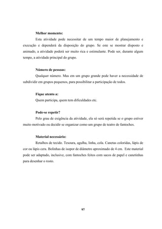 Melhor momento:
Esta atividade pode necessitar de um tempo maior de planejamento e
execução e dependerá da disposição do grupo. Se este se mostrar disposto e
animado, a atividade poderá ser muito rica e estimulante. Pode ser, durante algum
tempo, a atividade principal do grupo.
Número de pessoas:
Qualquer número. Mas em um grupo grande pode haver a necessidade de
subdividir em grupos pequenos, para possibilitar a participação de todos.
Fique atento a:
Quem participa, quem tem dificuldades etc.
Pode-se repetir?
Pelo grau de exigência da atividade, ela só será repetida se o grupo estiver
muito motivado ou decidir se organizar como um grupo de teatro de fantoches.
Material necessário:
Retalhos de tecido. Tesoura, agulha, linha, cola. Canetas coloridas, lápis de
cor ou lápis cera. Bolinhas de isopor de diâmetro aproximado de 4 cm. Este material
pode ser adaptado, inclusive, com fantoches feitos com sacos de papel e canetinhas
para desenhar o rosto.
97
 