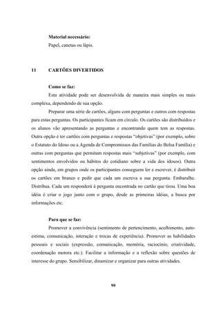 Material necessário:
Papel, canetas ou lápis.
11 CARTÕES DIVERTIDOS
Como se faz:
Esta atividade pode ser desenvolvida de maneira mais simples ou mais
complexa, dependendo de sua opção.
Preparar uma série de cartões, alguns com perguntas e outros com respostas
para estas perguntas. Os participantes ficam em círculo. Os cartões são distribuídos e
os alunos vão apresentando as perguntas e encontrando quem tem as respostas.
Outra opção é ter cartões com perguntas e respostas “objetivas” (por exemplo, sobre
o Estatuto do Idoso ou a Agenda de Compromissos das Famílias do Bolsa Família) e
outras com perguntas que permitam respostas mais “subjetivas” (por exemplo, com
sentimentos envolvidos ou hábitos do cotidiano sobre a vida dos idosos). Outra
opção ainda, em grupos onde os participantes conseguem ler e escrever, é distribuir
os cartões em branco e pedir que cada um escreva a sua pergunta. Embaralhe.
Distribua. Cada um responderá à pergunta encontrada no cartão que tirou. Uma boa
idéia é criar o jogo junto com o grupo, desde as primeiras idéias, a busca por
informações etc.
Para que se faz:
Promover a convivência (sentimento de pertencimento, acolhimento, auto-
estima, comunicação, interação e trocas de experiência). Promover as habilidades
pessoais e sociais (expressão, comunicação, memória, raciocínio, criatividade,
coordenação motora etc.). Facilitar a informação e a reflexão sobre questões de
interesse do grupo. Sensibilizar, dinamizar e organizar para outras atividades.
99
 