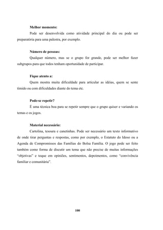 Melhor momento:
Pode ser desenvolvida como atividade principal do dia ou pode ser
preparatória para uma palestra, por exemplo.
Número de pessoas:
Qualquer número, mas se o grupo for grande, pode ser melhor fazer
subgrupos para que todos tenham oportunidade de participar.
Fique atento a:
Quem mostra muita dificuldade para articular as idéias, quem se sente
tímido ou com dificuldades diante do tema etc.
Pode-se repetir?
É uma técnica boa para se repetir sempre que o grupo quiser e variando os
temas e os jogos.
Material necessário:
Cartolina, tesoura e canetinhas. Pode ser necessário um texto informativo
de onde tirar perguntas e respostas, como por exemplo, o Estatuto do Idoso ou a
Agenda de Compromissos das Famílias do Bolsa Família. O jogo pode ser feito
também como forma de discutir um tema que não precise de muitas informações
“objetivas” e toque em opiniões, sentimentos, depoimentos, como “convivência
familiar e comunitária”.
100
 