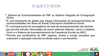 O QUE É O SICON:
 Sistema de Condicionalidades do PBF ou Sistema Integrado de Consignação
Online;
É uma ferramenta de gestão que integra informações de acompanhamento de
condicionalidades nas áreas de Saúde, Educação e Assistência Social;
É o principal ponto de convergência da rede de acompanhamento das famílias
que permite articular informações de outros sistemas federais, como o Cadastro
Único e o Sistema de Acompanhamento da Frequência Escolar do MEC;
Permite aos beneficiários do PBF registrar, avaliar e corrigir situações que
ocasionem a aplicação indevida de efeitos sobre o seu benefício
 