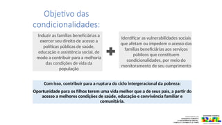 Objetivo das
condicionalidades:
Induzir as famílias beneficiárias a
exercer seu direito de acesso a
políticas públicas de saúde,
educação e assistência social, de
modo a contribuir para a melhoria
das condições de vida da
população
Identificar as vulnerabilidades sociais
que afetam ou impedem o acesso das
famílias beneficiárias aos serviços
públicos que constituem
condicionalidades, por meio do
monitoramento de seu cumprimento
Com isso, contribuir para a ruptura do ciclo intergeracional da pobreza:
Oportunidade para os filhos terem uma vida melhor que a de seus pais, a partir do
acesso a melhores condições de saúde, educação e convivência familiar e
comunitária.
 
