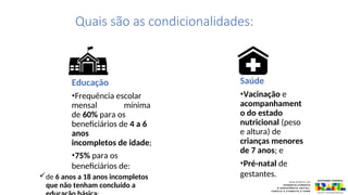 Educação
•Frequência escolar
mensal mínima
de 60% para os
beneficiários de 4 a 6
anos
incompletos de idade;
•75% para os
beneficiários de:
de 6 anos a 18 anos incompletos
que não tenham concluído a
Saúde
•Vacinação e
acompanhament
o do estado
nutricional (peso
e altura) de
crianças menores
de 7 anos; e
•Pré-natal de
gestantes.
Quais são as condicionalidades:
 