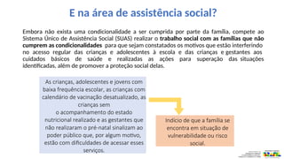 E na área de assistência social?
Embora não exista uma condicionalidade a ser cumprida por parte da família, compete ao
Sistema Único de Assistência Social (SUAS) realizar o trabalho social com as famílias que não
cumprem as condicionalidades para que sejam constatados os motivos que estão interferindo
no acesso regular das crianças e adolescentes à escola e das crianças e gestantes aos
cuidados básicos de saúde e realizadas as ações para superação das situações
identificadas, além de promover a proteção social delas.
As crianças, adolescentes e jovens com
baixa frequência escolar, as crianças com
calendário de vacinação desatualizado, as
crianças sem
o acompanhamento do estado
nutricional realizado e as gestantes que
não realizaram o pré-natal sinalizam ao
poder público que, por algum motivo,
estão com dificuldades de acessar esses
serviços.
Indício de que a família se
encontra em situação de
vulnerabilidade ou risco
social.
 