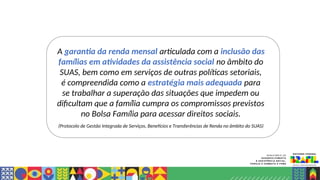 A garantia da renda mensal articulada com a inclusão das
famílias em atividades da assistência social no âmbito do
SUAS, bem como em serviços de outras políticas setoriais,
é compreendida como a estratégia mais adequada para
se trabalhar a superação das situações que impedem ou
dificultam que a família cumpra os compromissos previstos
no Bolsa Família para acessar direitos sociais.
(Protocolo de Gestão Integrada de Serviços, Benefícios e Transferências de Renda no âmbito do SUAS)
 