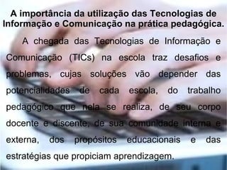 A importância da utilização das Tecnologias de
Informação e Comunicação na prática pedagógica.
    A chegada das Tecnologias de Informação e
Comunicação (TICs) na escola traz desafios e
problemas, cujas soluções vão depender das
potencialidades    de   cada   escola,   do   trabalho
pedagógico que nela se realiza, de seu corpo
docente e discente, de sua comunidade interna e
externa,   dos    propósitos   educacionais   e   das
estratégias que propiciam aprendizagem.
 
