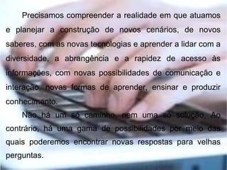 Precisamos compreender a realidade em que atuamos
e planejar a construção de novos cenários, de novos
saberes, com as novas tecnologias e aprender a lidar com a
diversidade, a abrangência e a rapidez de acesso às
informações, com novas possibilidades de comunicação e
interação, novas formas de aprender, ensinar e produzir
conhecimento.
    Não há um só caminho, nem uma só solução. Ao
contrário, há uma gama de possibilidades por meio das
quais poderemos encontrar novas respostas para velhas
perguntas.
 