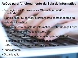 Ações para funcionamento da Sala de Informática

    Formação dos Professores – Oficina Internet 40h
    (concluída)
    Participação: Supervisor e professores coordenadores da
    sala de informática

    Funcionamento da sala de informática – E.M. Criança Feliz:
     - Instrumental alunos (extra turno)
     - Informática educacional com acompanhamento dos
     professores e suporte dos coordenadores
     - Proposta de Instrumental para professores

    Planejamento

    Organização
 