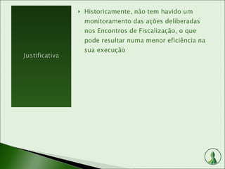 Historicamente, não tem havido um monitoramento das ações deliberadas nos Encontros de Fiscalização, o que pode resultar numa menor eficiência na sua execução 