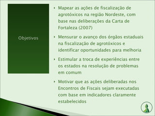 Mapear as ações de fiscalização de agrotóxicos na região Nordeste, com base nas deliberações da Carta de Fortaleza (2007) Mensurar o avanço dos órgãos estaduais na fiscalização de agrotóxicos e identificar oportunidades para melhoria Estimular a troca de experiências entre os estados na resolução de problemas em comum Motivar que as ações deliberadas nos Encontros de Fiscais sejam executadas com base em indicadores claramente estabelecidos 