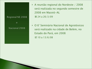 A reunião regional do Nordeste / 2008 será realizada no segundo semestre de 2008 em Maceió-AL    24 a 26/3/09 O 6° Seminário Nacional de Agrotóxicos será realizado na cidade de Belém, no Estado do Pará, em 2008    10 a 13/6/08 