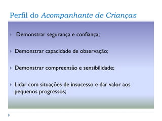 Perfil do Acompanhante de Crianças


Demonstrar segurança e confiança;



Demonstrar capacidade de observação;



Demonstrar compreensão e sensibilidade;



Lidar com situações de insucesso e dar valor aos
pequenos progressos;

 