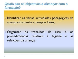 Quais são os objectivos a alcançar com a
formação?


Identificar as várias actividades pedagógicas de
acompanhamento e tempos livres;



Organizar os trabalhos de casa, e os
procedimentos relativos à higiene e às
refeições da criança.

 