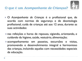 O que é um Acompanhante de Crianças?


O Acompanhante de Crianças é o profissional que, de
acordo com normas de segurança e de deontologia
profissional, cuida de crianças até aos 12 anos, durante as
suas actividades:

 nas

refeições e horas de repouso, vigiando, orientando, e
cuidando da higiene, saúde, vestuário, alimentação;
 acompanhamento em passeios, excursões e visitas,
promovendo o desenvolvimento integral e harmonioso
das crianças, incluindo aquelas com necessidades especiais
de educação.

 