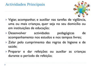 Actividades Principais







Vigiar, acompanhar, e auxiliar nas tarefas de vigilância,
uma ou mais crianças, quer seja no seu domicílio ou
em instituições de educação;
Desenvolver
actividades
pedagógicas
de
acompanhamento nos estudos e nos tempos livres;
Zelar pelo cumprimento das regras de higiene e de
saúde;
Preparar e dar refeições ou auxiliar as crianças
durante o período de refeição;

 