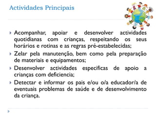 Actividades Principais







Acompanhar, apoiar e desenvolver actividades
quotidianas com crianças, respeitando os seus
horários e rotinas e as regras pré-estabelecidas;
Zelar pela manutenção, bem como pela preparação
de materiais e equipamentos;
Desenvolver actividades especificas de apoio a
crianças com deficiencia;
Detectar e informar os pais e/ou o/a educador/a de
eventuais problemas de saúde e de desenvolvimento
da criança.

 