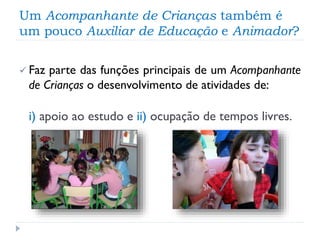 Um Acompanhante de Crianças também é
um pouco Auxiliar de Educação e Animador?
 Faz

parte das funções principais de um Acompanhante
de Crianças o desenvolvimento de atividades de:

i) apoio ao estudo e ii) ocupação de tempos livres.

 