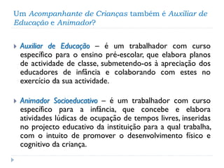 Um Acompanhante de Crianças também é Auxiliar de
Educação e Animador?


Auxiliar de Educação – é um trabalhador com curso
específico para o ensino pré-escolar, que elabora planos
de actividade de classe, submetendo-os à apreciação dos
educadores de infância e colaborando com estes no
exercício da sua actividade.



Animador Socioeducativo – é um trabalhador com curso
específico para a infância, que concebe e elabora
atividades lúdicas de ocupação de tempos livres, inseridas
no projecto educativo da instituição para a qual trabalha,
com o intuito de promover o desenvolvimento físico e
cognitivo da criança.

 