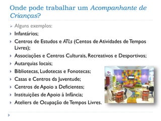 Onde pode trabalhar um Acompanhante de
Crianças?












Alguns exemplos:
Infantários;
Centros de Estudos e ATLs (Centos de Atividades de Tempos
Livres);
Associações e Centros Culturais, Recreativos e Desportivos;
Autarquias locais;
Bibliotecas, Ludotecas e Fonotecas;
Casas e Centros da Juventude;
Centros de Apoio a Deficientes;
Instituições de Apoio à Infância;
Ateliers de Ocupação de Tempos Livres.

 